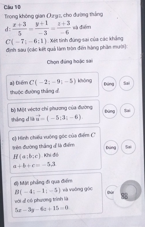 Trong không gian Oxyz, cho đường thắng
d:  (x+3)/5 = (y+1)/-3 = (z+3)/-6  và điểm
C(-7;-6;1). Xét tính đúng-sai của các khẳng
định sau (các kết quả làm tròn đến hàng phần mười):
Chọn đúng hoặc sai
a) Điểm C(-2;-9;-5) không Đúng Sai
thuộc đường thắng đ.
b) Một véctơ chỉ phương của đường Đúng Sai
thắng d là vector u=(-5;3;-6). 
c) Hình chiếu vuông góc của điểm C
trên đường thắng đ là điểm Đúng Sai
H(a;b;c). Khi đó
a+b+c=-5,3. 
d) Mặt phẳng đi qua điểm
B(-4;-1;-5) và vuông góc Đúr □□
với đ có phương trình là
□□
5x-3y-6z+15=0.