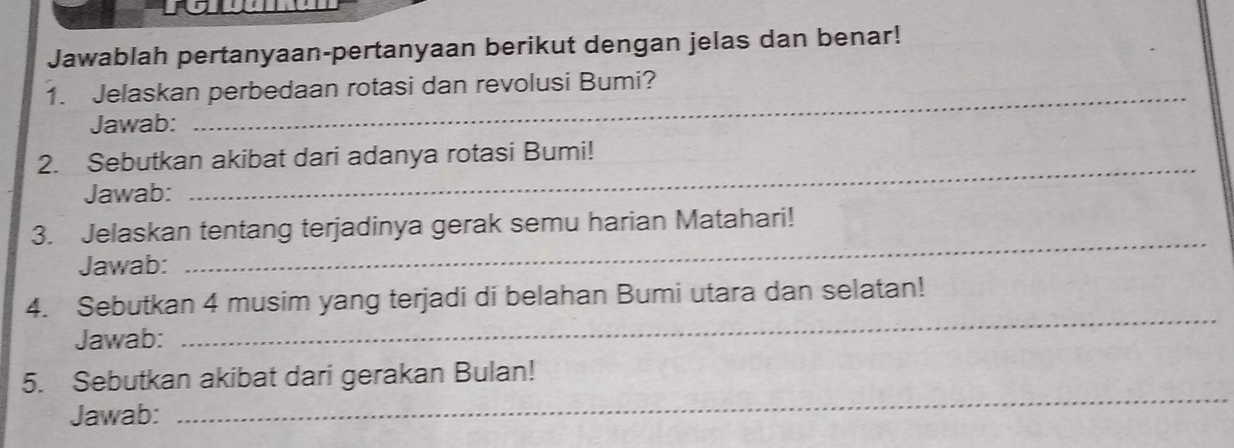 Jawablah pertanyaan-pertanyaan berikut dengan jelas dan benar! 
1. Jelaskan perbedaan rotasi dan revolusi Bumi? 
Jawab: 
_ 
2. Sebutkan akibat dari adanya rotasi Bumi! 
Jawab: 
3. Jelaskan tentang terjadinya gerak semu harian Matahari! 
Jawab: 
_ 
4. Sebutkan 4 musim yang terjadi di belahan Bumi utara dan selatan! 
Jawab: 
_ 
5. Sebutkan akibat dari gerakan Bulan! 
Jawab: 
_