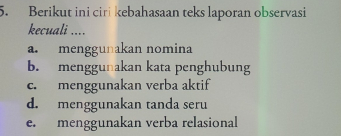 Berikut ini ciri kebahasaan teks laporan observasi
kecuali ....
a. menggunakan nomina
b. menggunakan kata penghubung
c. menggunakan verba aktif
d. menggunakan tanda seru
e. menggunakan verba relasional