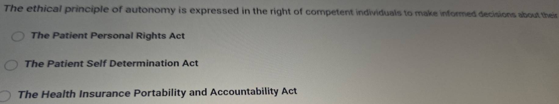 The ethical principle of autonomy is expressed in the right of competent individuals to make informed decisions about their
The Patient Personal Rights Act
The Patient Self Determination Act
The Health Insurance Portability and Accountability Act