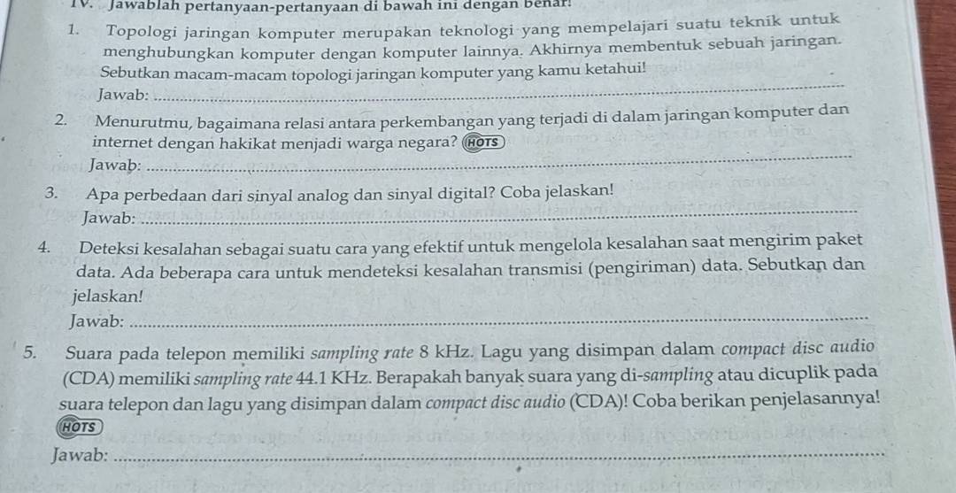 TV. Jawablah pertanyaan-pertanyaan di bawah ini dengán Benar: 
1. Topologi jaringan komputer merupakan teknologi yang mempelajari suatu teknik untuk 
menghubungkan komputer dengan komputer lainnya. Akhirnya membentuk sebuah jaringan. 
Sebutkan macam-macam topologi jaringan komputer yang kamu ketahui! 
Jawab: 
_ 
2. Menurutmu, bagaimana relasi antara perkembangan yang terjadi di dalam jaringan komputer dan 
internet dengan hakikat menjadi warga negara? hots 
Jawab: 
_ 
_ 
3. Apa perbedaan dari sinyal analog dan sinyal digital? Coba jelaskan! 
Jawab: 
4. Deteksi kesalahan sebagai suatu cara yang efektif untuk mengelola kesalahan saat mengirim paket 
data. Ada beberapa cara untuk mendeteksi kesalahan transmisi (pengiriman) data. Sebutkan dan 
jelaskan! 
Jawab: 
_ 
5. Suara pada telepon memiliki sampling rate 8 kHz. Lagu yang disimpan dalam compact disc audio 
(CDA) memiliki sampling rate 44.1 KHz. Berapakah banyak suara yang di-sampling atau dicuplik pada 
suara telepon dan lagu yang disimpan dalam compact disc audio (CDA)! Coba berikan penjelasannya! 
HOTS 
Jawab:_