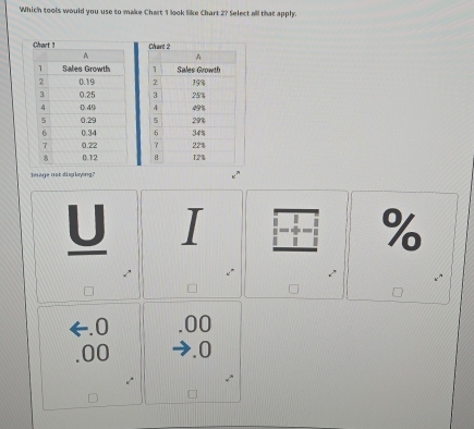 Which tools would you use to make Chart 1 look like Chart 2? Select all that apply.


Image not displaying?
U L I %. 0 .00 . 00 .0