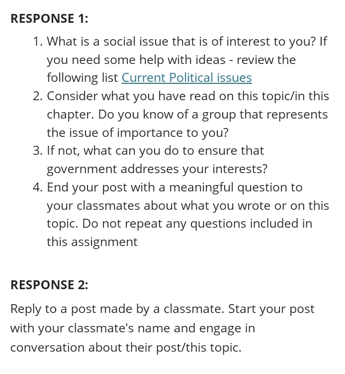 RESPONSE 1: 
1. What is a social issue that is of interest to you? If 
you need some help with ideas - review the 
following list Current Political issues 
2. Consider what you have read on this topic/in this 
chapter. Do you know of a group that represents 
the issue of importance to you? 
3. If not, what can you do to ensure that 
government addresses your interests? 
4. End your post with a meaningful question to 
your classmates about what you wrote or on this 
topic. Do not repeat any questions included in 
this assignment 
RESPONSE 2: 
Reply to a post made by a classmate. Start your post 
with your classmate's name and engage in 
conversation about their post/this topic.