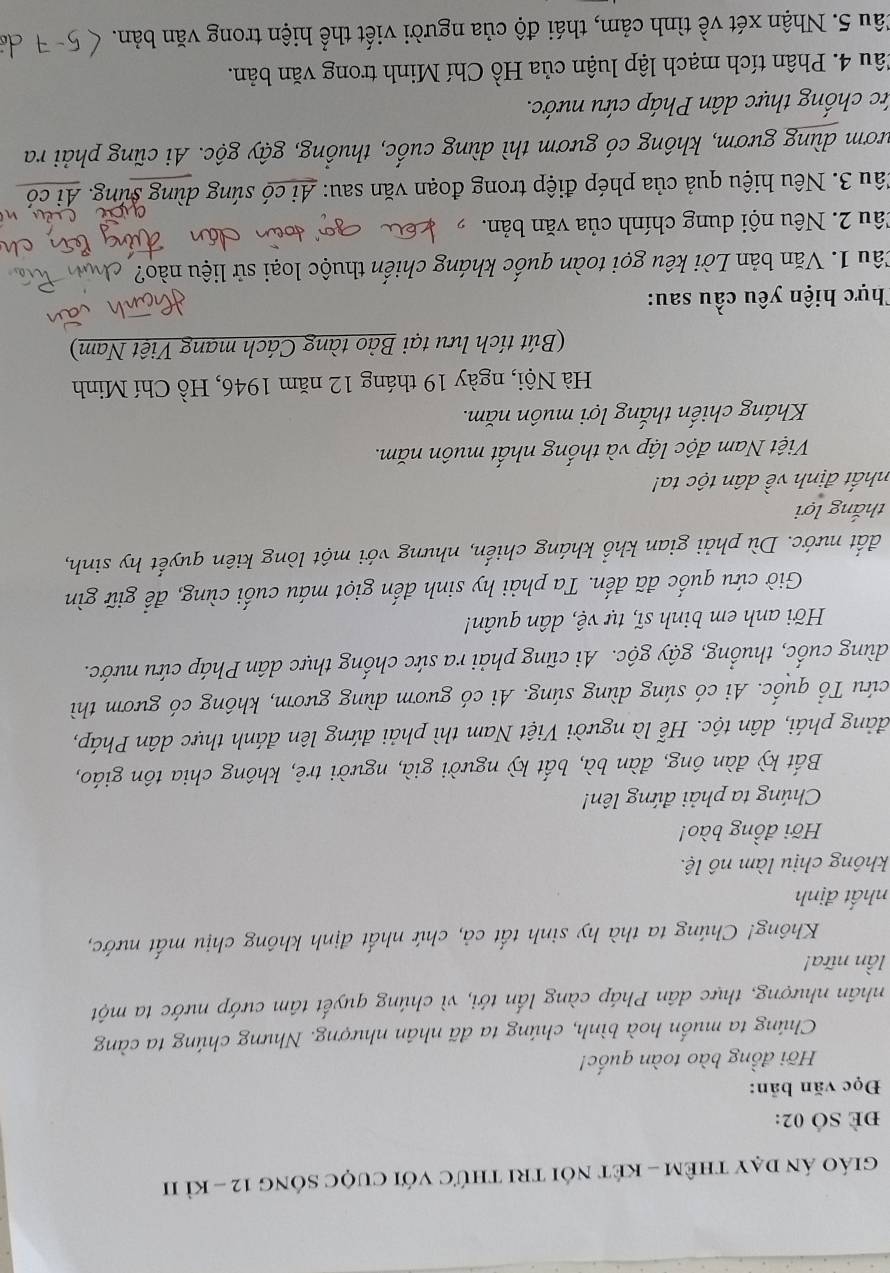 giáo án dạy thêm - két nói tri thức với cuộc sông 12 - kì II
E SÓ 02:
Đọc văn bản:
Hỡi đồng bào toàn quốc!
Chúng ta muốn hoà bình, chúng ta đã nhân nhượng. Nhưng chúng ta càng
nhân nhượng, thực dân Pháp càng lấn tới, vì chúng quyết tâm cướp nước ta một
lần nữa!
Không! Chúng ta thà hy sinh tất cả, chứ nhất định không chịu mất nước,
nhất định
không chịu làm nô lệ.
Hỡi đồng bào!
Chúng ta phải đứng lên!
Bất kỳ đàn ông, đàn bà, bất kỳ người già, người trẻ, không chia tôn giáo,
đảng phái, dân tộc. Hễ là người Việt Nam thì phải đứng lên đánh thực dân Pháp,
cứu Tổ quốc. Ai có súng dùng súng. Ai có gươm dùng gươm, không có gươm thì
dùng cuốc, thuống, gậy gộc. Ai cũng phải ra sức chống thực dân Pháp cứu nước.
Hỡi anh em binh sĩ, tự vệ, dân quân!
Giờ cứu quốc đã đến. Ta phải hy sinh đến giọt máu cuối cùng, để giữ gìn
đất nước. Dù phải gian khổ kháng chiến, nhưng với một lòng kiên quyết hy sinh,
thắng lợi
nhất định về dân tộc ta!
Việt Nam độc lập và thống nhất muôn năm.
Kháng chiến thắng lợi muôn năm.
Hà Nội, ngày 19 tháng 12 năm 1946, Hồ Chí Minh
(Bút tích lưu tại Bảo tàng Cách mạng Việt Nam)
Thực hiện yêu cầu sau:
Câu 1. Văn bản Lời kêu gọi toàn quốc kháng chiến thuộc loại sử liệu nào? 
Câu 2. Nêu nội dung chính của văn bản. 
Câu 3. Nêu hiệu quả của phép điệp trong đoạn văn sau: Ai có súng dùng súng. A:
nươm dùng gươm, không có gươm thì dùng cuốc, thuồng, gậy gộc. Ai cũng phải ra
ức chống thực dân Pháp cứu nước.
Câu 4. Phân tích mạch lập luận của Hồ Chí Minh trong văn bản.
Câu 5. Nhận xét về tình cảm, thái độ của người viết thể hiện trong văn bản.