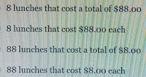 8 lunches that cost a total of $88.00
8 lunches that cost $88.00 each
88 lunches that cost a total of $8.00
88 lunches that cost $8.00 each