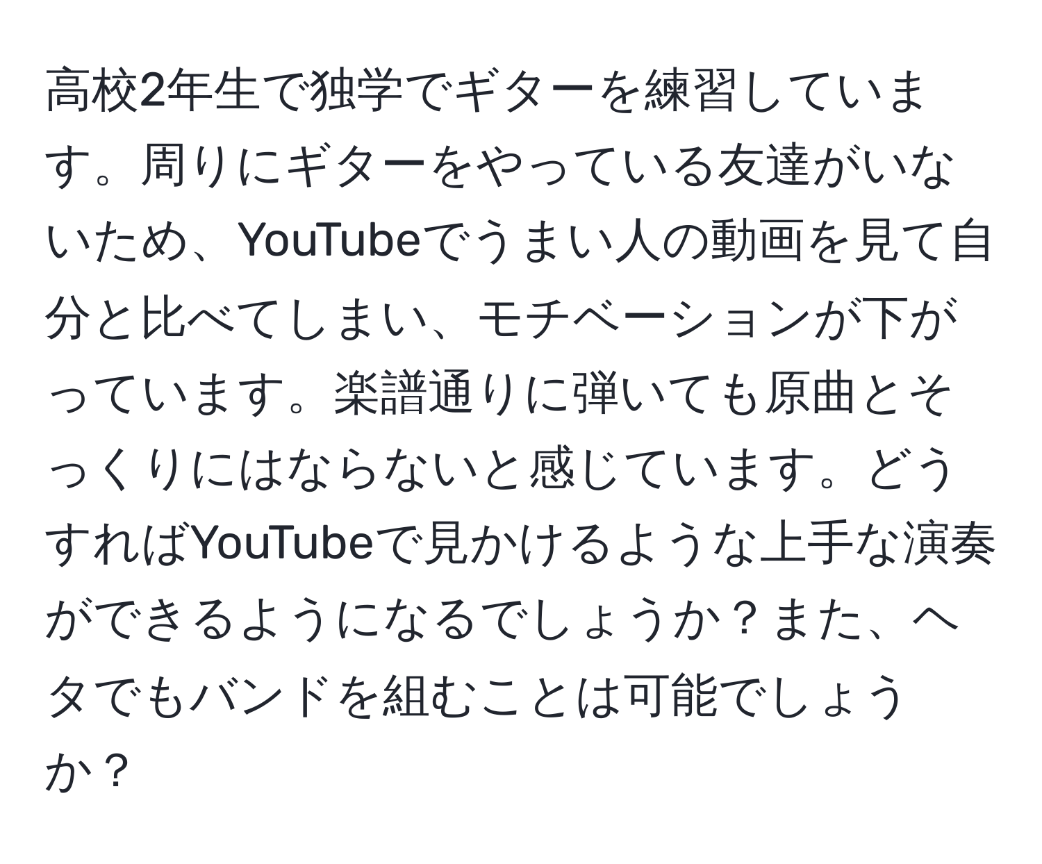 高校2年生で独学でギターを練習しています。周りにギターをやっている友達がいないため、YouTubeでうまい人の動画を見て自分と比べてしまい、モチベーションが下がっています。楽譜通りに弾いても原曲とそっくりにはならないと感じています。どうすればYouTubeで見かけるような上手な演奏ができるようになるでしょうか？また、ヘタでもバンドを組むことは可能でしょうか？