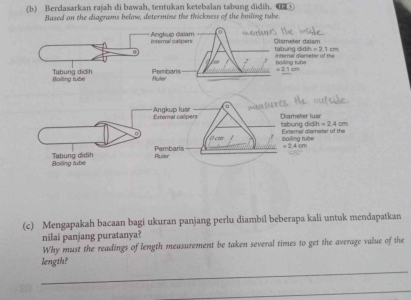 Berdasarkan rajah di bawah, tentukan ketebalan tabung didih. TP 3
Based on the diagrams below, determine the thickness of the boiling tube.
er dalam
didih =2.1cm
diameter of the
tube
=2.1cm
(c) Mengapakah bacaan bagi ukuran panjang perlu diambil beberapa kali untuk mendapatkan
nilai panjang puratanya?
Why must the readings of length measurement be taken several times to get the average value of the
length?