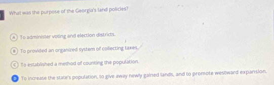 What was the purpose of the Georgia's land policies?
A) To administer voting and election districts.
#) To provided an organized system of collecting taxes.
c) To established a method of counting the population.
0 To increase the state's population, to give away newly gained lands, and to promote westward expansion.