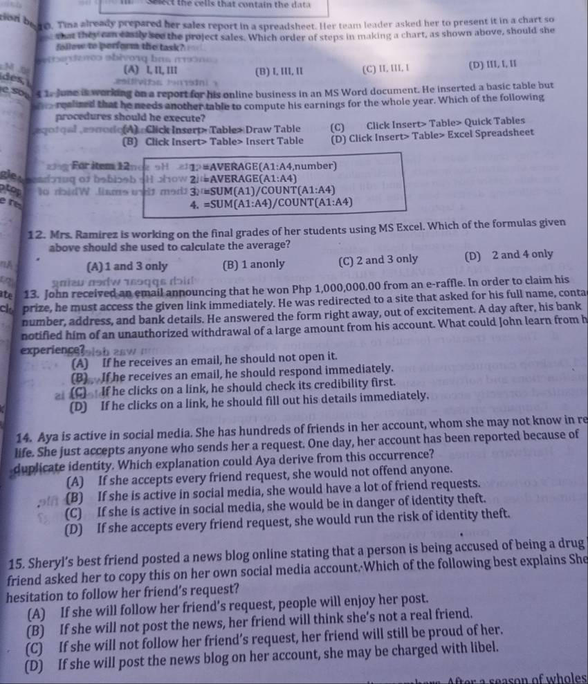 select the cells that contain the data
rion be gs. Tina already prepared her sales report in a spreadsheet. Her team leader asked her to present it in a chart so
that they can easily see the project sales. Which order of steps in making a chart, as shown above, should she
follow to perform the task? 
t  e enco sbivorq has moe  
M .a
(A) 1, I1, III (B) I, III, II (C) II, III, I (D) III, I, II
des,
e sou 41. June is working on a report for his online business in an MS Word document. He inserted a basic table but
w  e realized that he needs another table to compute his earnings for the whole year. Which of the following
procedures should he execute?
agotqai Jeonode(A) Click Insert» Table» Draw Table (C) Click Insert> Table> Quick Tables
(B) Click Insert> Table> Insert Table (D) Click Insert> Table> Excel Spreadsheet
g For item Hince 9H    eh 12=AVERAGE(A1:A4 ,number)
Bea beaorng of hableb oHshow 2l=AVERAGE(A1:A4)
top to didW liame wslt meds 3)=SUM(A1)/COUNT(A1:A4)
e r
4.=SUM(A1:A4)/COUNT(A1:A4)
12. Mrs. Ramirez is working on the final grades of her students using MS Excel. Which of the formulas given
above should she used to calculate the average?
(A) 1 and 3 only (B) 1 anonly (C) 2 and 3 only (D) 2 and 4 only
to  g a u ndw 1  6 9 9 g s d    
ate 13. John received an email announcing that he won Php 1,000,000.00 from an e-raffle. In order to claim his
clo prize, he must access the given link immediately. He was redirected to a site that asked for his full name, conta
number, address, and bank details. He answered the form right away, out of excitement. A day after, his bank
notified him of an unauthorized withdrawal of a large amount from his account. What could John learn from h
experience?
(A) If he receives an email, he should not open it.
(B) If he receives an email, he should respond immediately.
(C) If he clicks on a link, he should check its credibility first.
(D) If he clicks on a link, he should fill out his details immediately.
14. Aya is active in social media. She has hundreds of friends in her account, whom she may not know in re
life. She just accepts anyone who sends her a request. One day, her account has been reported because of
duplicate identity. Which explanation could Aya derive from this occurrence?
(A) If she accepts every friend request, she would not offend anyone.
(B) If she is active in social media, she would have a lot of friend requests.
(C) If she is active in social media, she would be in danger of identity theft.
(D) If she accepts every friend request, she would run the risk of identity theft.
15. Sheryl’s best friend posted a news blog online stating that a person is being accused of being a drug
friend asked her to copy this on her own social media account. Which of the following best explains She
hesitation to follow her friend’s request?
(A) If she will follow her friend’s request, people will enjoy her post.
(B) If she will not post the news, her friend will think she's not a real friend.
(C) If she will not follow her friend’s request, her friend will still be proud of her.
(D) If she will post the news blog on her account, she may be charged with libel.
tr   season of wh o les