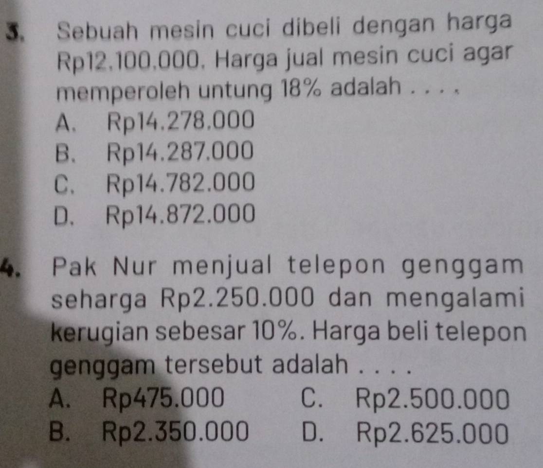 Sebuah mesin cuci dibeli dengan harga
Rp12,100,000, Harga jual mesin cuci agar
memperoleh untung 18% adalah . . . .
A. Rp14.278.000
B. Rp14.287.000
C. Rp14.782.000
D. Rp14.872.000
4. Pak Nur menjual telepon genggam
seharga Rp2.250.000 dan mengalami
kerugian sebesar 10%. Harga beli telepon
genggam tersebut adalah . . . .
A. Rp475.000 C. Rp2.500.000
B. Rp2.350.000 D. Rp2.625.000