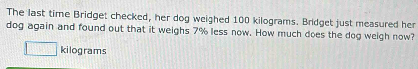 The last time Bridget checked, her dog weighed 100 kilograms. Bridget just measured her 
dog again and found out that it weighs 7% less now. How much does the dog weigh now?
□ kilograms