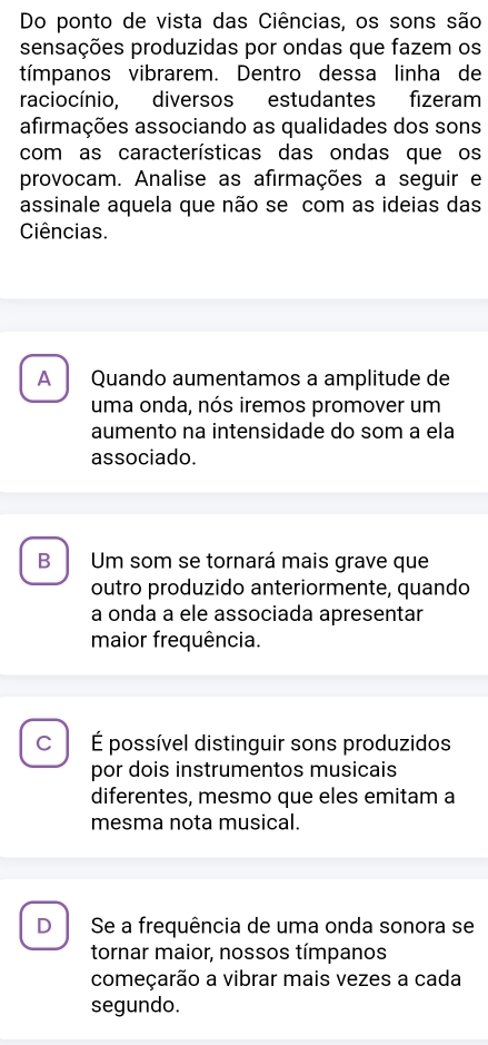 Do ponto de vista das Ciências, os sons são
sensações produzidas por ondas que fazem os
tímpanos vibrarem. Dentro dessa linha de
raciocínio, diversos estudantes fizeram
afirmações associando as qualidades dos sons
com as características das ondas que os
provocam. Analise as afirmações a seguir e
assinale aquela que não se com as ideias das
Ciências.
A Quando aumentamos a amplitude de
uma onda, nós iremos promover um
aumento na intensidade do som a ela
associado.
B Um som se tornará mais grave que
outro produzido anteriormente, quando
a onda a ele associada apresentar
maior frequência.
C É possível distinguir sons produzidos
por dois instrumentos musicais
diferentes, mesmo que eles emitam a
mesma nota musical.
D Se a frequência de uma onda sonora se
tornar maior, nossos tímpanos
começarão a vibrar mais vezes a cada
segundo.