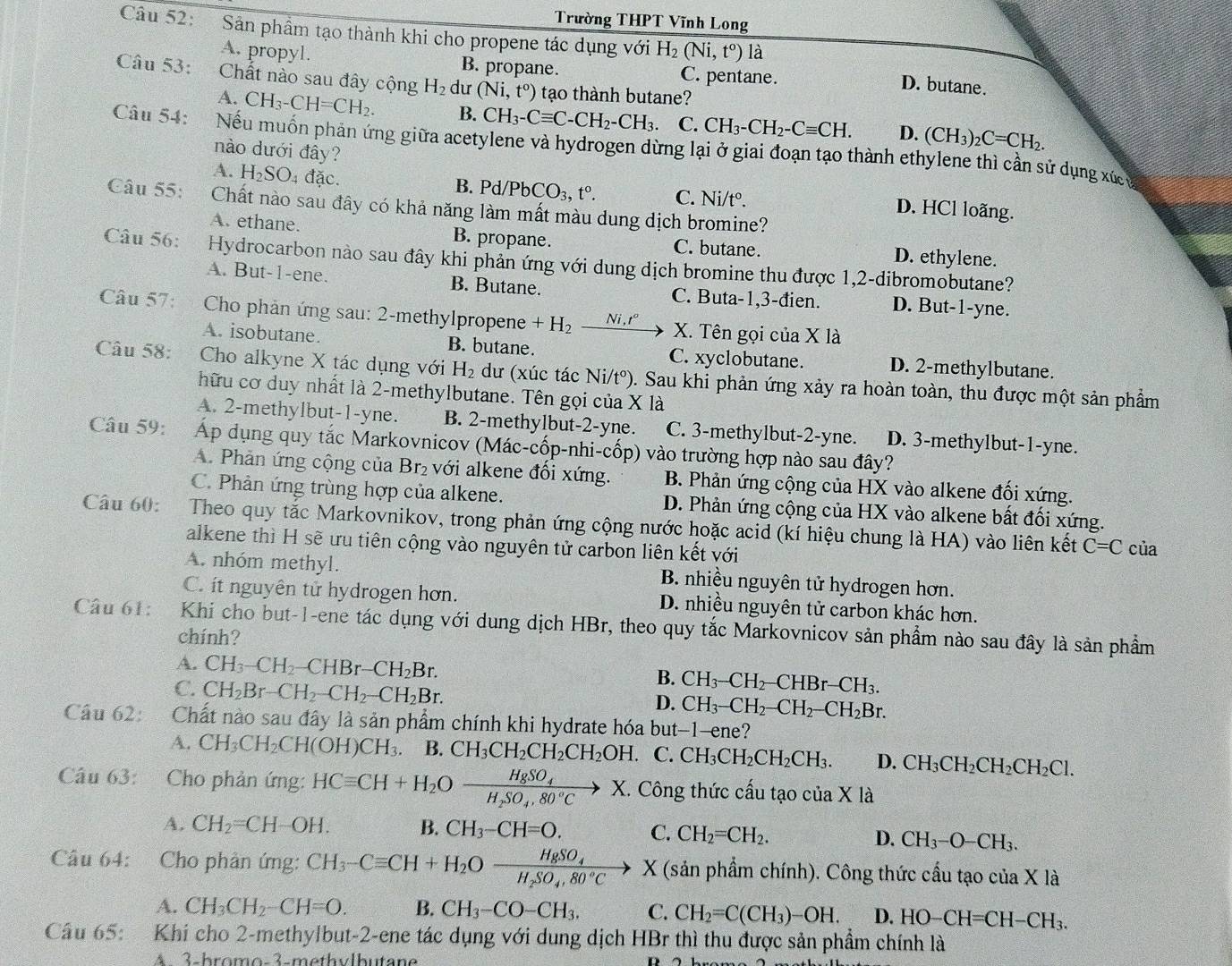 Trường THPT Vĩnh Long
Câu 52:  Sân phầm tạo thành khi cho propene tác dụng với H_2(Ni,t°) là D. butane.
A. propyl. B. propane. C. pentane.
Câu 53:  Chất nào sau đây cộng H_2 dư (Ni,t^o) tạo thành butane?
A. CH_3-CH=CH_2. B. CH_3-Cequiv C-CH_2-CH_3. C. CH_3-CH_2-Cequiv CH. D. (CH_3)_2C=CH_2.
Cầu 54:   Nếu muốn phản ứng giữa acetylene và hydrogen dừng lại ở giai đoạn tạo thành ethylene thì cần sử dụng xức
nào dưới đây?
A. H_2SO_4 đặc.
B. Pd/PbCO_3,t°. C. Ni/t°. D. HCl loãng.
Câu 55: Chất nào sau đây có khả năng làm mất màu dung dịch bromine?
A. ethane. B. propane. C. butane. D. ethylene
Câu 56: Hydrocarbon nào sau đây khi phản ứng với dung dịch bromine thu được 1,2-dibromobutane?
A. But-1-ene. B. Butane. C. Buta-1,3-đien. D. But-1-yne.
Câu 57:  Cho phản ứng sau: 2-methylpropene +H_2_ Ni,t° X. Tên gọi của X là
A. isobutane. B. butane. C. xyclobutane. D. 2-methylbutane.
Câu 58: Cho alkyne X tác dụng với H_2 dư (xúc tác Ni/t°). Sau khi phản ứng xảy ra hoàn toàn, thu được một sản phẩm
hữu cơ duy nhất là 2-methylbutane. Tên gọi của X là
A. 2-methylbut-1-yne. B. 2-methylbut-2-yne. C. 3-methylbut-2-yne. D. 3-methylbut-1-yne.
Câu 59: Áp dụng quy tắc Markovnicov (Mác-cốp-nhi-cốp) vào trường hợp nào sau đây?
A. Phản ứng cộng của Br₂ với alkene đổi xứng. B. Phản ứng cộng của HX vào alkene đối xứng.
C. Phản ứng trùng hợp của alkene. D. Phản ứng cộng của HX vào alkene bất đối xứng.
Câu 60: Theo quy tắc Markovnikov, trong phản ứng cộng nước hoặc acid (kí hiệu chung là HA) vào liên kết C=C của
alkene thì H sẽ ưu tiên cộng vào nguyên tử carbon liên kết với
A. nhóm methyl. B. nhiều nguyên tử hydrogen hơn.
C. ít nguyên tử hydrogen hơn. D. nhiều nguyên tử carbon khác hơn.
Câu 61:  Khi cho but-1-ene tác dụng với dung dịch HBr, theo quy tắc Markovnicov sản phầm nào sau đây là sản phầm
chính?
A. CH_3-CH_2-CHBr-CH_2Br. B. CH_3-CH_2-CHBr-CH_3.
C. CH_2Br-CH_2-CH_2-CH_2Br.
D. CH_3-CH_2-CH_2-CH_2Br.
Câu 62: Chất nào sau đây là sản phẩm chính khi hydrate hóa but-1-ene?
A. CH_3CH_2CH(OH)CH_3. B. CH_3CH_2CH_2CH_2OH. C. CH_3CH_2CH_2CH_3. D. CH_3CH_2CH_2CH_2Cl.
Câu 63: :Cho phản ứng: HCequiv CH+H_2Oxrightarrow H_8SO_4X X. Công thức cấu tạo của X là
A. CH_2=CH -()+
B. CH_3-CH=O. C. CH_2=CH_2. D. CH_3-O-CH_3.
Câu 64: Cho phân ứng: CH_3-Cequiv CH+H_2Ofrac HgSO_4H_2SO_4,80°C X (sản phẩm chính). Công thức cầu tạo của X là
A. CH_3CH_2-CH=O. B. CH_3-CO-CH_3. C. CH_2=C(CH_3)-OH. D. HO-CH=CH-CH_3.
Câu 65:  Khi cho 2-methylbut-2-ene tác dụng với dung dịch HBr thì thu được sản phẩm chính là
A 3-hromo-3-methvlbutane