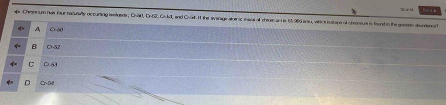 of 41 tert 》
* Chromium has four naturally occurring isotopes; Cr50, Cr-52, Cr-53 and Cr 4. If the average atomic mass of chromium is 51.996 amu, which isotope of chromium is found in the greatest abundance?
A Cr-50
B Cr-52
C Cr-53
n Cr-54