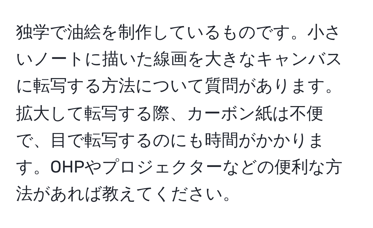 独学で油絵を制作しているものです。小さいノートに描いた線画を大きなキャンバスに転写する方法について質問があります。拡大して転写する際、カーボン紙は不便で、目で転写するのにも時間がかかります。OHPやプロジェクターなどの便利な方法があれば教えてください。