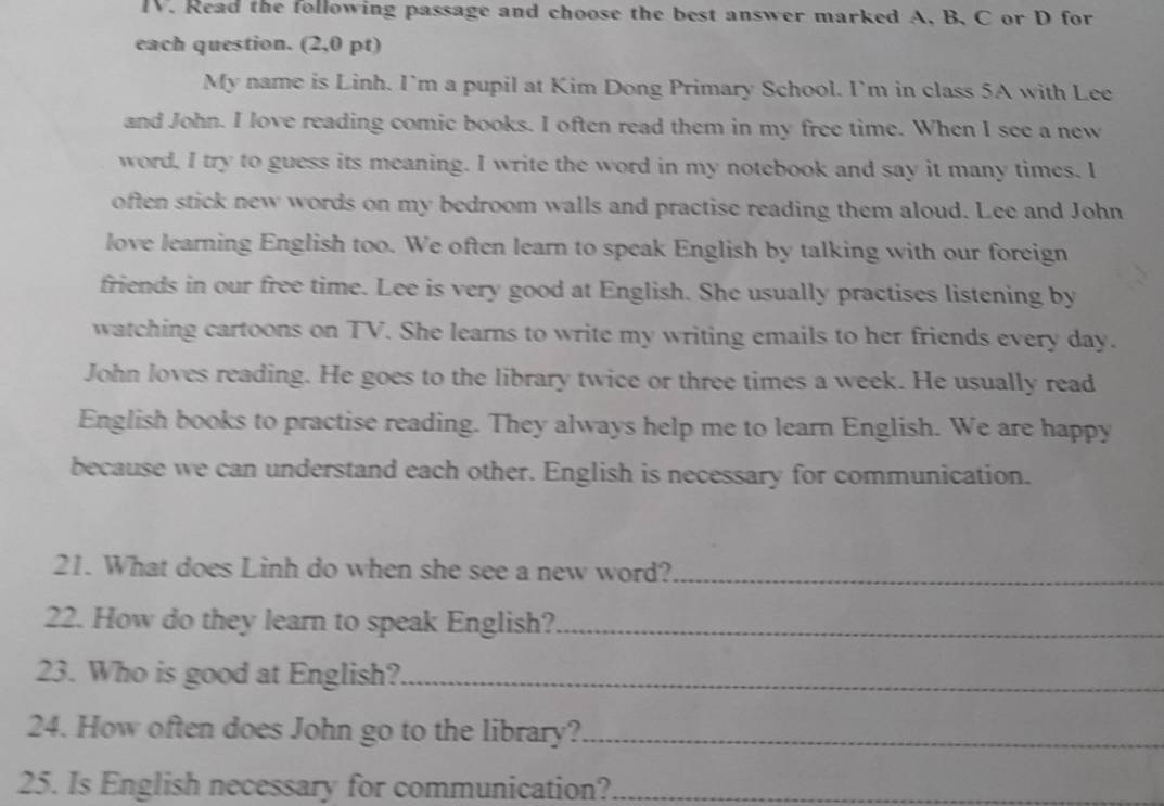 Read the following passage and choose the best answer marked A, B. C or D for 
each question. (2,0 pt) 
My name is Linh. I`m a pupil at Kim Dong Primary School. I’m in class 5A with Lee 
and John. I love reading comic books. I often read them in my free time. When I see a new 
word, I try to guess its meaning. I write the word in my notebook and say it many times. I 
often stick new words on my bedroom walls and practise reading them aloud. Lee and John 
love learning English too. We often learn to speak English by talking with our foreign 
friends in our free time. Lee is very good at English. She usually practises listening by 
watching cartoons on TV. She learns to write my writing emails to her friends every day. 
John loves reading. He goes to the library twice or three times a week. He usually read 
English books to practise reading. They always help me to learn English. We are happy 
because we can understand each other. English is necessary for communication. 
21. What does Linh do when she see a new word?_ 
22. How do they learn to speak English?_ 
23. Who is good at English?_ 
24. How often does John go to the library?_ 
25. Is English necessary for communication?_