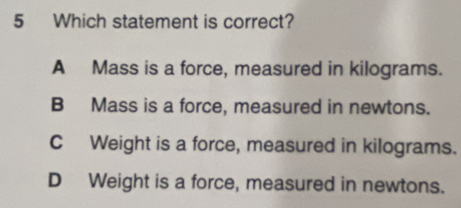 Which statement is correct?
A Mass is a force, measured in kilograms.
B Mass is a force, measured in newtons.
C Weight is a force, measured in kilograms.
D Weight is a force, measured in newtons.