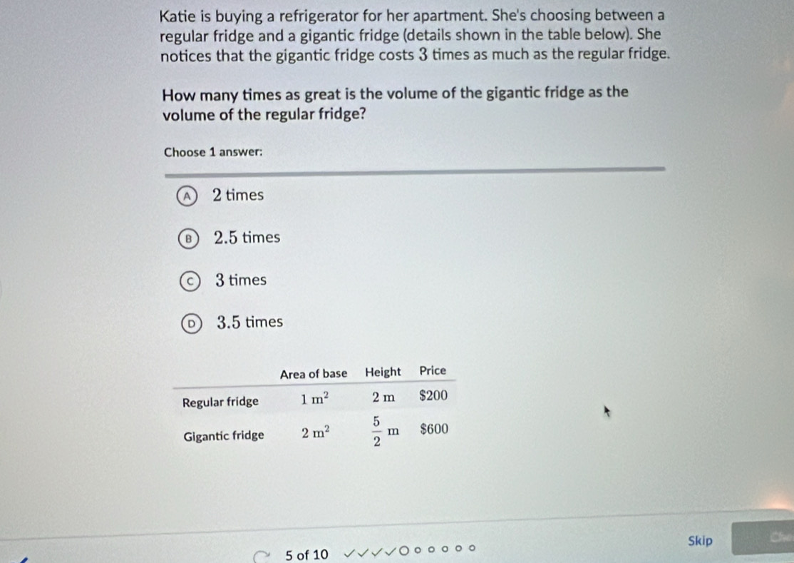 Katie is buying a refrigerator for her apartment. She's choosing between a
regular fridge and a gigantic fridge (details shown in the table below). She
notices that the gigantic fridge costs 3 times as much as the regular fridge.
How many times as great is the volume of the gigantic fridge as the
volume of the regular fridge?
Choose 1 answer:
A 2 times
2.5 times
3 times
3.5 times
Skip the
5 of 10