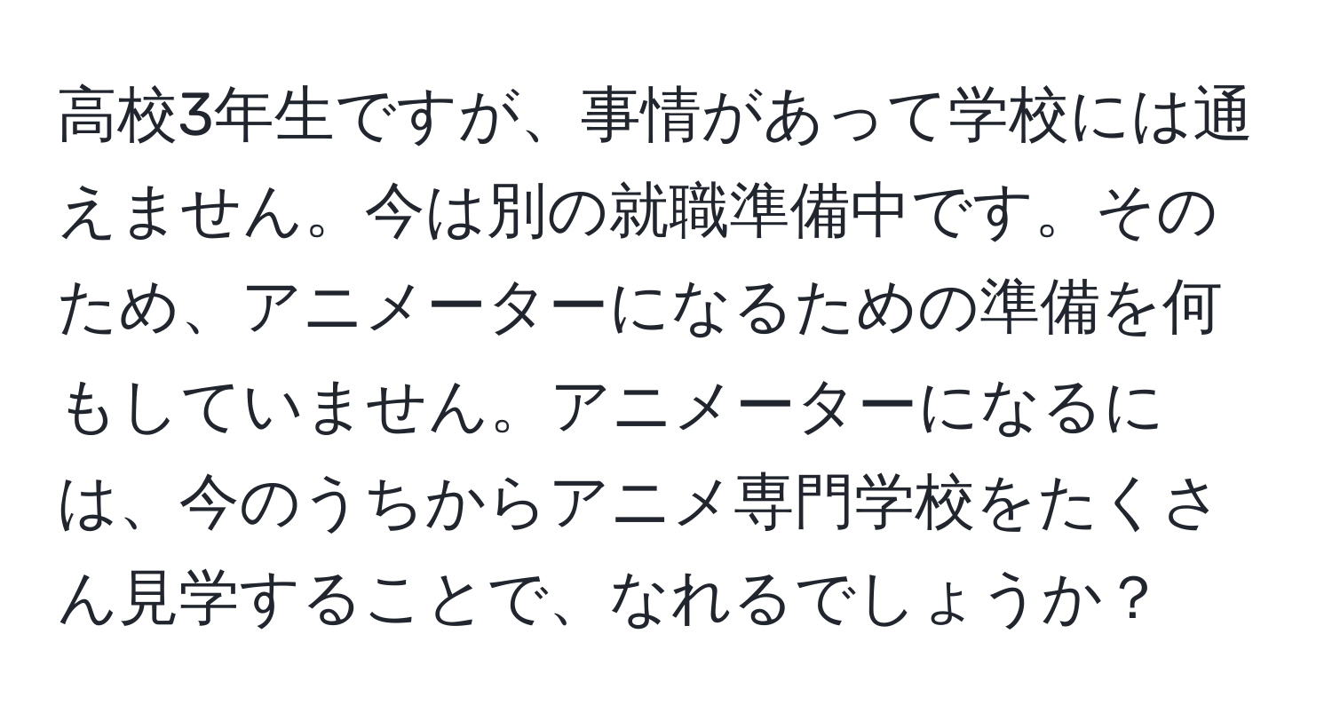 高校3年生ですが、事情があって学校には通えません。今は別の就職準備中です。そのため、アニメーターになるための準備を何もしていません。アニメーターになるには、今のうちからアニメ専門学校をたくさん見学することで、なれるでしょうか？