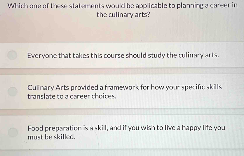 Which one of these statements would be applicable to planning a career in
the culinary arts?
Everyone that takes this course should study the culinary arts.
Culinary Arts provided a framework for how your specific skills
translate to a career choices.
Food preparation is a skill, and if you wish to live a happy life you
must be skilled.