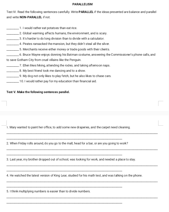 PARALLELISM 
Test IV. Read the following sentences carefully. Write PARALLEL if the ideas presented are balance and parallel 
and write NON-PARALLEL if not. 
_1. I would rather eat potatoes than eat rice. 
_2. Global warming affects humans, the environment, and is scary. 
_3. It's harder to do long division than to divide with a calculator. 
_4. Pirates ransacked the mansion, but they didn't steal all the silver. 
_5. Merchants receive either money or trade goods with their clients. 
_6. Bruce Wayne enjoys donning his Batman costume, answering the Commissioner's phone calls, and 
to save Gotham City from cruel villains like the Penguin. 
_7. Ellen likes hiking, attending the rodeo, and taking afternoon naps. 
_8. My best friend took me dancing and to a show. 
_9. My dog not only likes to play fetch, but he also likes to chase cars. 
_10. I would rather pay for my education than financial aid. 
Test V. Make the following sentences parallel. 
1. Mary wanted to paint her office, to add some new draperies, and the carpet need cleaning. 
_ 
_ 
2. When Friday rolls around, do you go to the mall, head for a bar, or are you going to work? 
_ 
_ 
3. Last year, my brother dropped out of school, was looking for work, and needed a place to stay. 
_ 
_ 
4. He watched the latest version of King Lear, studied for his math test, and was talking on the phone. 
_ 
_ 
5. I think multiplying numbers is easier than to divide numbers. 
_ 
_