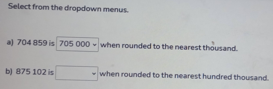 Select from the dropdown menus. 
a) 704 859 is 705 000 v when rounded to the nearest thousand. 
b) 875 102 is v when rounded to the nearest hundred thousand.