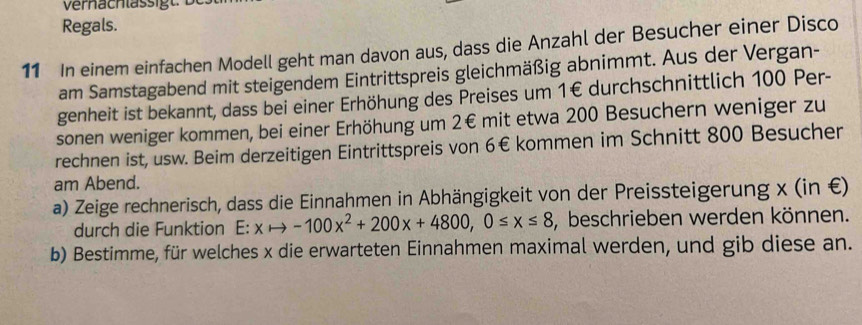 Regals. 
11 In einem einfachen Modell geht man davon aus, dass die Anzahl der Besucher einer Disco 
am Samstagabend mit steigendem Eintrittspreis gleichmäßig abnimmt. Aus der Vergan- 
genheit ist bekannt, dass bei einer Erhöhung des Preises um 1€ durchschnittlich 100 Per- 
sonen weniger kommen, bei einer Erhöhung um 2€ mit etwa 200 Besuchern weniger zu 
rechnen ist, usw. Beim derzeitigen Eintrittspreis von 6€ kommen im Schnitt 800 Besucher 
am Abend. 
a) Zeige rechnerisch, dass die Einnahmen in Abhängigkeit von der Preissteigerung x (in £) 
durch die Funktion E: xto -100x^2+200x+4800, 0≤ x≤ 8 , beschrieben werden können. 
b) Bestimme, für welches x die erwarteten Einnahmen maximal werden, und gib diese an.