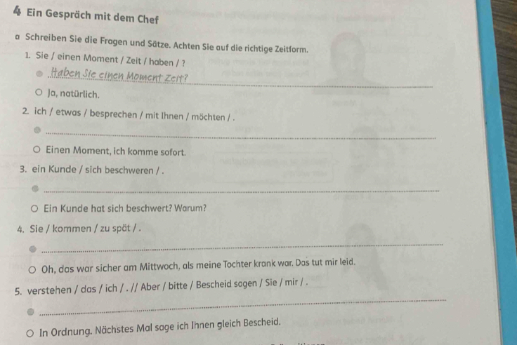 Ein Gespräch mit dem Chef 
a Schreiben Sie die Fragen und Sätze. Achten Sie auf die richtige Zeitform. 
1. Sie / einen Moment / Zeit / haben / ? 
_ 
Haben Sie einen Moment Zeit? 
Ja, natürlich. 
2. ich / etwas / besprechen / mit Ihnen / möchten / . 
_ 
Einen Moment, ich komme sofort. 
3. ein Kunde / sich beschweren / . 
_ 
Ein Kunde hat sich beschwert? Warum? 
4. Sie / kommen / zu spät / . 
_ 
Oh, das war sicher am Mittwoch, als meine Tochter krank war. Das tut mir leid. 
_ 
5. verstehen / das / ich / . // Aber / bitte / Bescheid sagen / Sie / mir / . 
In Ordnung. Nächstes Mal sage ich Ihnen gleich Bescheid.