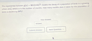 The exponential flunction g(x)=901(0.62)^circ  models the decay of a population of birds in a growing 
urban area, where z is the number of months. How many months does it takes for the population of 
birds to diecline by 38%? 
Your Arwer 
Answer 
Submit Arwwer Nexl Question =