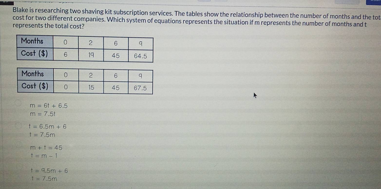 Blake is researching two shaving kit subscription services. The tables show the relationship between the number of months and the tot
cost for two different companies. Which system of equations represents the situation if m represents the number of months and t
represents the total cost?
m=6t+6.5
m=7.5t
t=6.5m+6
f=7.5m
m+t=45
t=m-1
t=9.5m+6
t=7.5m