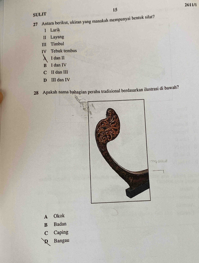 2611/1
15
SULIT
27 Antara berikut, ukiran yang manakah mempunyai bentuk silat?
I Larik
II Layang
III Timbul
IV Tebuk tembus
A I dan II
B I dan IV
C II dan III
D III dan IV
28 Apakah nama bahagian perahu tradisional berdasarkan ilustrasi di bawah?
A Okok
B Badan
C Caping
D Bangau