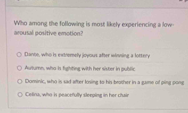 Who among the following is most likely experiencing a low-
arousal positive emotion?
Dante, who is extremely joyous after winning a lottery
Autumn, who is fighting with her sister in public
Dominic, who is sad after losing to his brother in a game of ping pong
Celina, who is peacefully sleeping in her chair