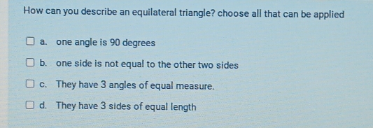 How can you describe an equilateral triangle? choose all that can be applied
a. one angle is 90 degrees
b. one side is not equal to the other two sides
c. They have 3 angles of equal measure.
d. They have 3 sides of equal length