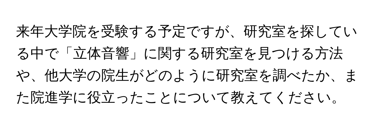 来年大学院を受験する予定ですが、研究室を探している中で「立体音響」に関する研究室を見つける方法や、他大学の院生がどのように研究室を調べたか、また院進学に役立ったことについて教えてください。