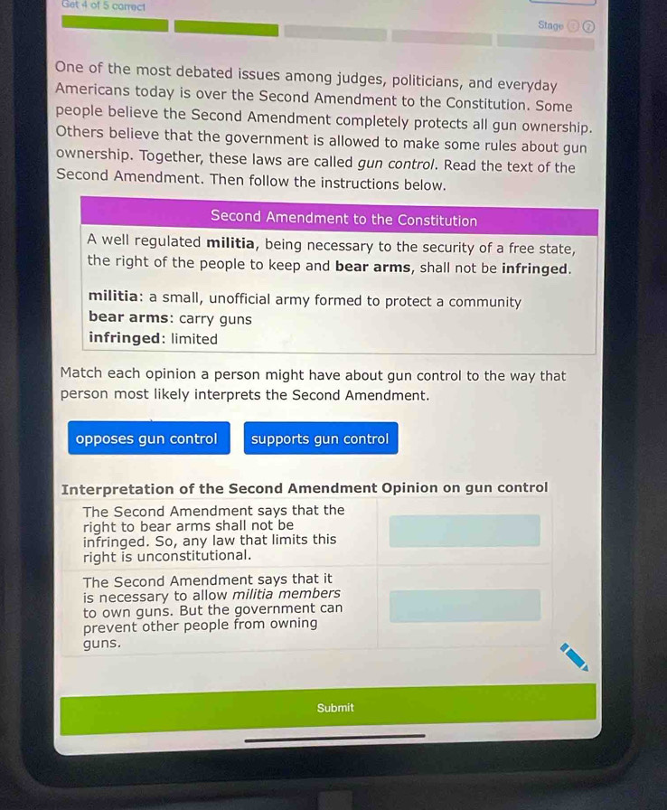 Get 4 of 5 carrect Stage 7
One of the most debated issues among judges, politicians, and everyday
Americans today is over the Second Amendment to the Constitution. Some
people believe the Second Amendment completely protects all gun ownership.
Others believe that the government is allowed to make some rules about gun
ownership. Together, these laws are called gun control. Read the text of the
Second Amendment. Then follow the instructions below.
Second Amendment to the Constitution
A well regulated militia, being necessary to the security of a free state,
the right of the people to keep and bear arms, shall not be infringed.
militia: a small, unofficial army formed to protect a community
bear arms: carry guns
infringed: limited
Match each opinion a person might have about gun control to the way that
person most likely interprets the Second Amendment.
opposes gun control supports gun control
Interpretation of the Second Amendment Opinion on gun control
The Second Amendment says that the
right to bear arms shall not be
infringed. So, any law that limits this
right is unconstitutional.
The Second Amendment says that it
is necessary to allow militia members
to own guns. But the government can
prevent other people from owning
guns.
Submit