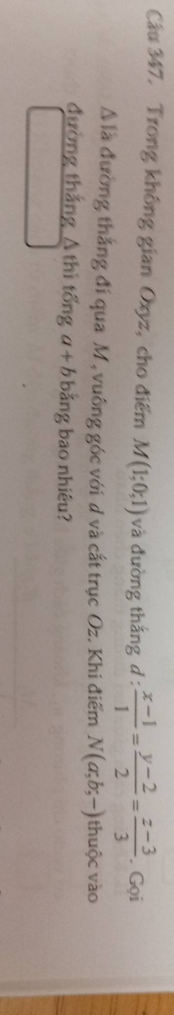 Cầu 347. Trong không gian Oxyz, cho điểm M(1;0;1) và đường thắng d :  (x-1)/1 = (y-2)/2 = (z-3)/3 . Gọi
△ I_a đường thắng đí qua M, vuông góc với d và cắt trục Oz. Khi điểm N(a;b;-) thuộc vào 
đường thắng A thì tổng a+b bằng bao nhiêu?