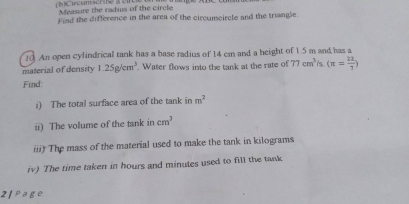 (b ) Circumscribe à cir c l e 
Measure the radius of the circle 
Find the difference in the area of the circumcircle and the triangle. 
10. An open cylindrical tank has a base radius of 14 cm and a height of 1.5 m and has a 
material of density 1.25g/cm^3. Water flows into the tank at the rate of 77cm^3 Is. (π = 22/7 )
Find: 
i) The total surface area of the tank in m^2
ii) The volume of the tank in cm^3
iii) The mass of the material used to make the tank in kilograms
iv) The time taken in hours and minutes used to fill the tank 
2 | Page