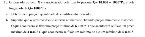 mercado do bem X é caracterizado pela função procura Q=10.000-1000^(ast)Px e pela 
função oferta Q=1000^*Px
a. Determine o preço e quantidade de equilíbrio do mercado. 
b. Suponha que o governo decide intervir no mercado, fixando preços mínimos e máximos 
O que acontecerá se fixar um preço mínimo de 6 u.m.? O que acontecerá se fixar um preço 
máximo de 4 u.m.? O que acontecerá se fixar um mínimo de 4 e um máximo de 6 u.m.?