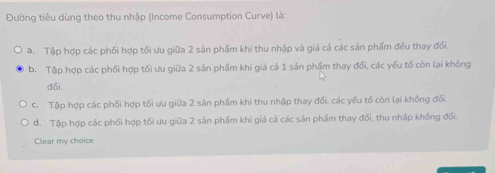 Đường tiêu dùng theo thu nhập (Income Consumption Curve) là:
a. Tập hợp các phối hợp tối ưu giữa 2 sản phẩm khi thu nhập và giá cả các sản phẩm đều thay đối.
b. Tập hợp các phối hợp tối ưu giữa 2 sản phẩm khi giá cả 1 sản phẩm thay đổi, các yếu tố còn lại không
đổi.
c. Tập hợp các phối hợp tối ưu giữa 2 sản phẩm khi thu nhập thay đổi, các yếu tố còn lại không đổi.
d. Tập hợp các phối hợp tối ưu giữa 2 sản phẩm khi giá cả các sản phẩm thay đổi, thu nhập không đối.
Clear my choice