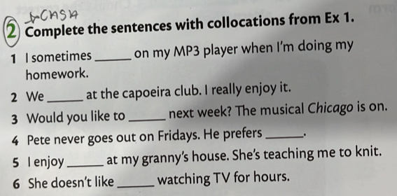 ② Complete the sentences with collocations from Ex 1. 
1 I sometimes _on my MP3 player when I'm doing my 
homework. 
2 We _at the capoeira club. I really enjoy it. 
3 Would you like to _next week? The musical Chicago is on. 
4 Pete never goes out on Fridays. He prefers _. 
5 l enjoy _at my granny’s house. She’s teaching me to knit. 
6 She doesn’t like _watching TV for hours.