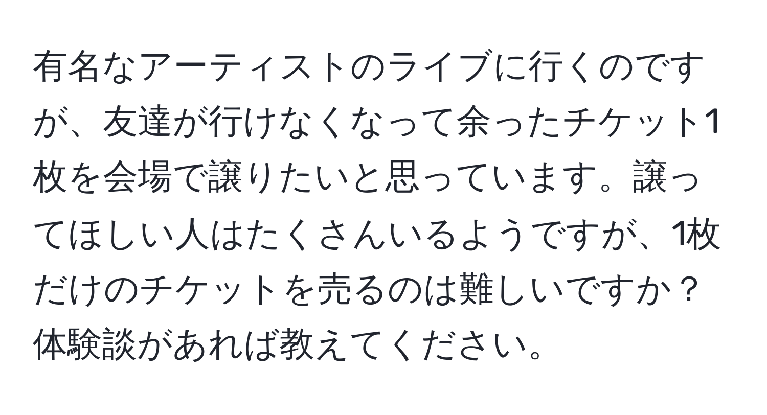 有名なアーティストのライブに行くのですが、友達が行けなくなって余ったチケット1枚を会場で譲りたいと思っています。譲ってほしい人はたくさんいるようですが、1枚だけのチケットを売るのは難しいですか？体験談があれば教えてください。