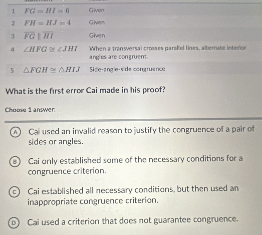 What is the frst error Cai made in his proof?
Choose 1 answer:
A) Cai used an invalid reason to justify the congruence of a pair of
sides or angles.
B) Cai only established some of the necessary conditions for a
congruence criterion.
c) Cai established all necessary conditions, but then used an
inappropriate congruence criterion.
D Cai used a criterion that does not guarantee congruence.