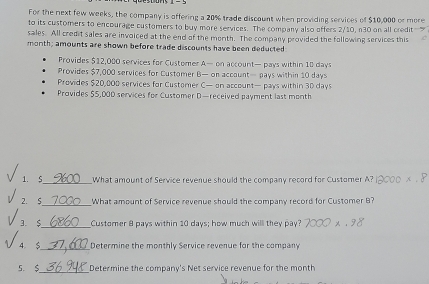 For the next few weeks, the company is offering a 20% trade discount when providing services of $10,000 or more 
to its customers to encourage customers to buy more services. The company also offers 2/10, n30 on all credit-" 
sales. All credit sales are invoiced at the end of the month. The company provided the following services this 
month; amounts are shown before trade discounts have been deducted 
Provides $12,000 services for Customer A— on account— pays within 18 days
Provides $7,000 services for Customer B— on account— pays within 10 days
Provides $20,000 services for Customer C— on account— pays within 30 days
Provides $5,00D services for Customer D—received payment last month 
1. S_ What amount of Service revenue should the company record for Customer A? 
2. $_ What amount of Service revenue should the company record for Customer B? 
3.$_ Customer 8 pays within 10 days; how much will they pay? 
4 $_ Determine the monthly Service revenue for the company 
5. $_ Determine the company's Net service revenue for the month