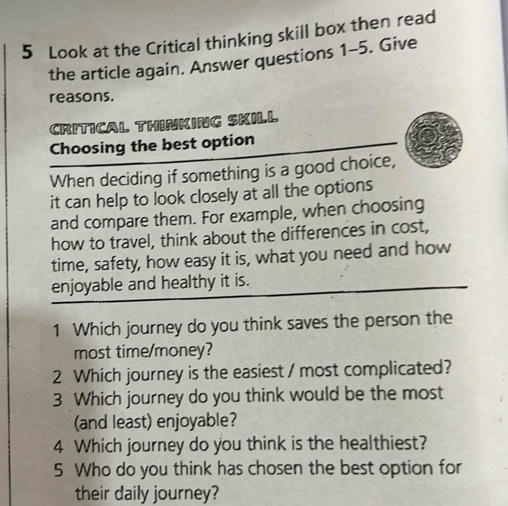 Look at the Critical thinking skill box then read 
the article again, Answer questions 1-5. Give 
reasons. 
CRITICAL THINKING SKILL 
Choosing the best option 
When deciding if something is a good choice, 
it can help to look closely at all the options 
and compare them. For example, when choosing 
how to travel, think about the differences in cost, 
time, safety, how easy it is, what you need and how 
enjoyable and healthy it is. 
1 Which journey do you think saves the person the 
most time/money? 
2 Which journey is the easiest / most complicated? 
3 Which journey do you think would be the most 
(and least) enjoyable? 
4 Which journey do you think is the healthiest? 
5 Who do you think has chosen the best option for 
their daily journey?