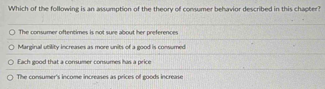 Which of the following is an assumption of the theory of consumer behavior described in this chapter?
The consumer oftentimes is not sure about her preferences
Marginal utility increases as more units of a good is consumed
Each good that a consumer consumes has a price
The consumer's income increases as prices of goods increase