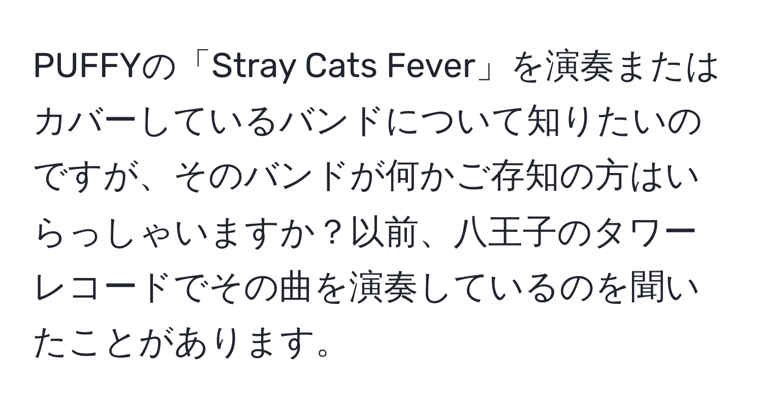 PUFFYの「Stray Cats Fever」を演奏またはカバーしているバンドについて知りたいのですが、そのバンドが何かご存知の方はいらっしゃいますか？以前、八王子のタワーレコードでその曲を演奏しているのを聞いたことがあります。