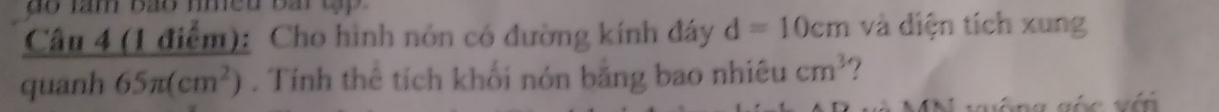 do tam bão nmed bai tập
 Cau4(1diem):/quanh65π (cm^2)  Cho hình nón có đường kính đáy d=10cm và diện tích xung 
. Tính thê tích khối nón băng bao nhiêu cm^3
vống góc với