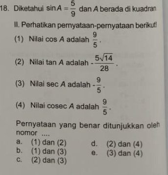 Diketahui sin A= 5/9  dan A berada di kuadran
II. Perhatikan pernyataan-pernyataan berikut!
(1) Nilai cos A adalah  9/5 . 
(2) Nilai tan A adalah - 5sqrt(14)/28 . 
(3) Nilai sec A adalah - 9/5 . 
(4) Nilai cosec A adalah  9/5 . 
Pernyataan yang benar ditunjukkan oleh
nomor ....
a. (1) dan (2) d. (2) dan (4)
b. (1) dan (3) e. (3) dan (4)
c. (2) dan (3)