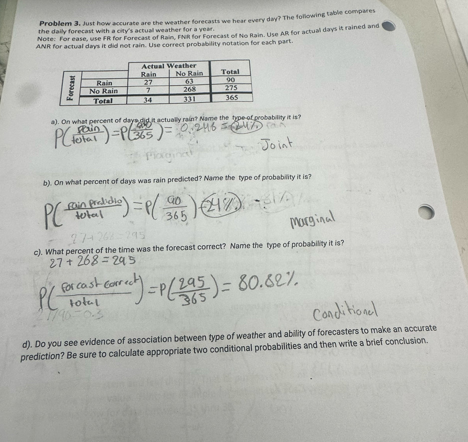 Problem 3. Just how accurate are the weather forecasts we hear every day? The following table compares 
the daily forecast with a city’s actual weather for a year. 
Note: For ease, use FR for Forecast of Rain, FNR for Forecast of No Rain. Use AR for actual days it rained and 
ANR for actual days it did not rain. Use correct probability notation for each part. 
a). On what percent of days did it actually rain? Name the type of probability it is? 
b). On what percent of days was rain predicted? Name the type of probability it is? 
c). What percent of the time was the forecast correct? Name the type of probability it is? 
d). Do you see evidence of association between type of weather and ability of forecasters to make an accurate 
prediction? Be sure to calculate appropriate two conditional probabilities and then write a brief conclusion.