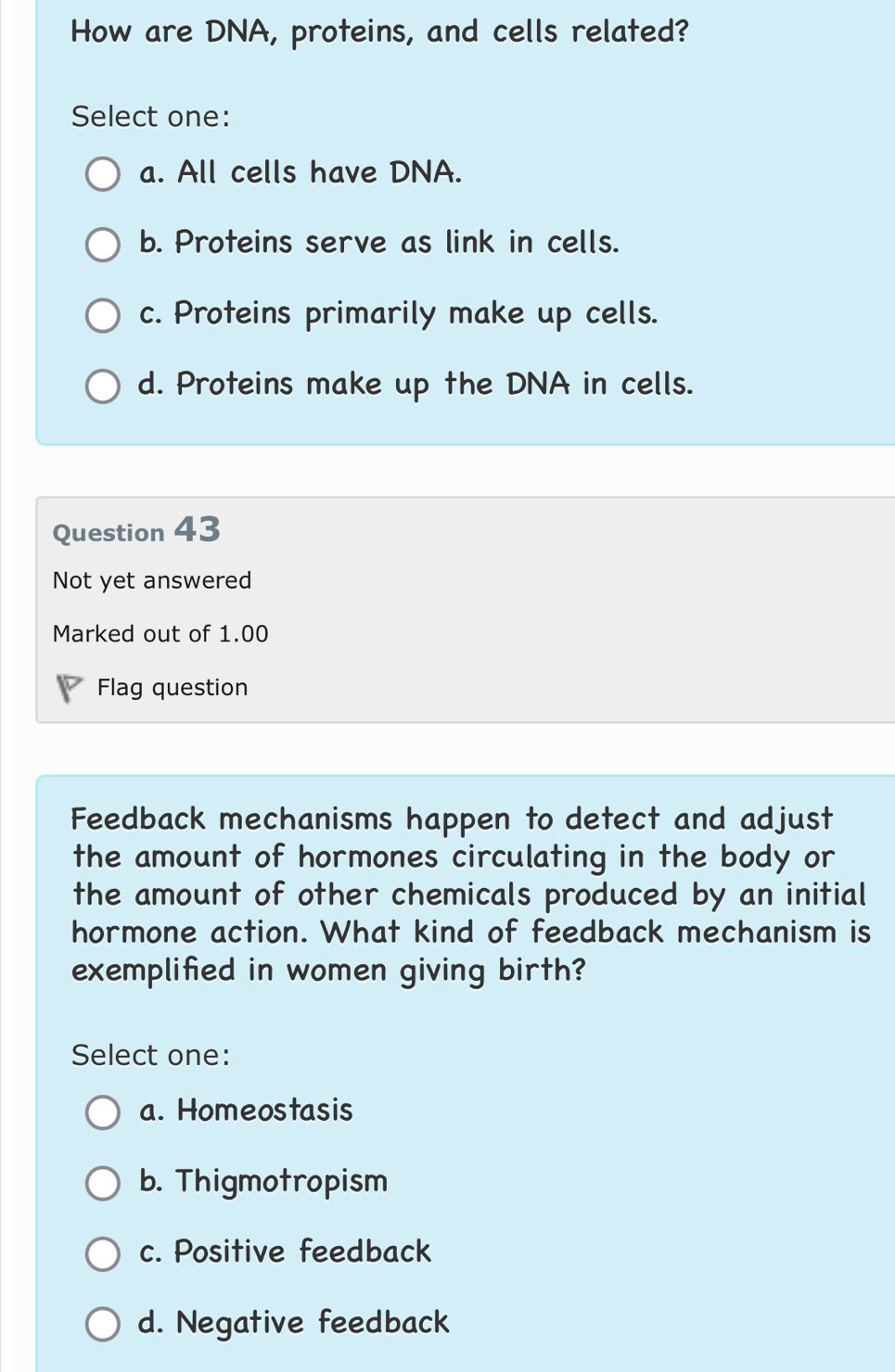 How are DNA, proteins, and cells related?
Select one:
a. All cells have DNA.
b. Proteins serve as link in cells.
c. Proteins primarily make up cells.
d. Proteins make up the DNA in cells.
Question 43
Not yet answered
Marked out of 1.00
Flag question
Feedback mechanisms happen to detect and adjust
the amount of hormones circulating in the body or
the amount of other chemicals produced by an initial
hormone action. What kind of feedback mechanism is
exemplified in women giving birth?
Select one:
a. Homeostasis
b. Thigmotropism
c. Positive feedback
d. Negative feedback